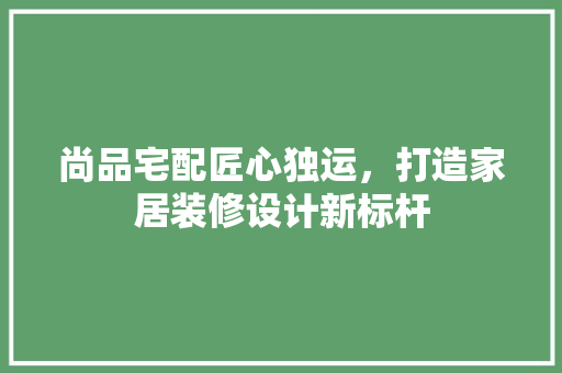尚品宅配匠心独运，打造家居装修设计新标杆