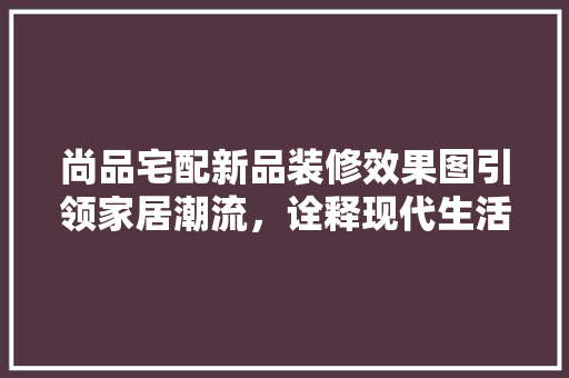 尚品宅配新品装修效果图引领家居潮流，诠释现代生活美学