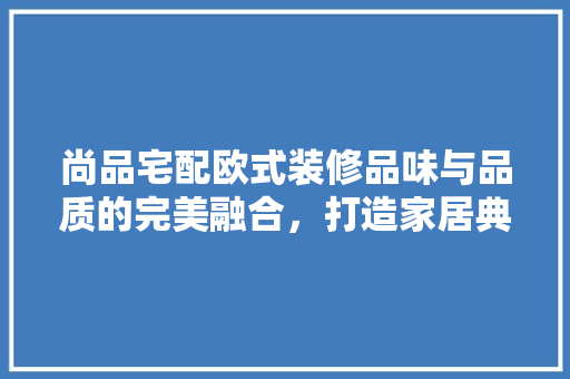 尚品宅配欧式装修品味与品质的完美融合，打造家居典范