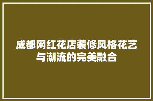 成都网红花店装修风格花艺与潮流的完美融合