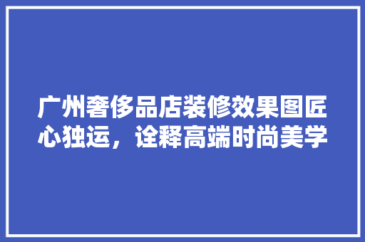 广州奢侈品店装修效果图匠心独运，诠释高端时尚美学