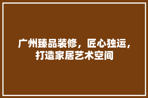 广州臻品装修，匠心独运，打造家居艺术空间