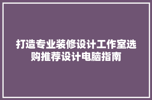 打造专业装修设计工作室选购推荐设计电脑指南