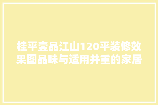 桂平壹品江山120平装修效果图品味与适用并重的家居美学