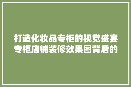 打造化妆品专柜的视觉盛宴专柜店铺装修效果图背后的秘密