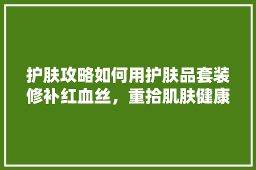 护肤攻略如何用护肤品套装修补红血丝，重拾肌肤健康光彩