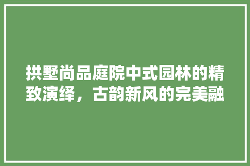拱墅尚品庭院中式园林的精致演绎，古韵新风的完美融合