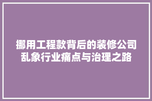 挪用工程款背后的装修公司乱象行业痛点与治理之路