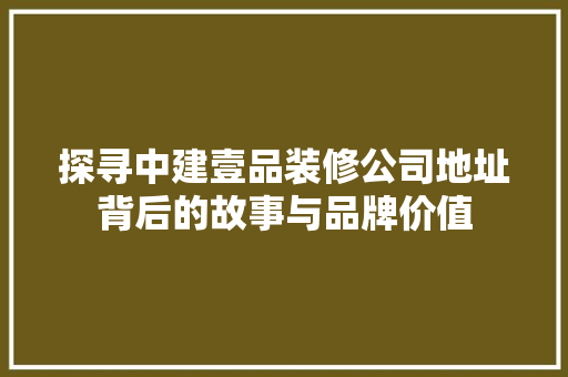 探寻中建壹品装修公司地址背后的故事与品牌价值
