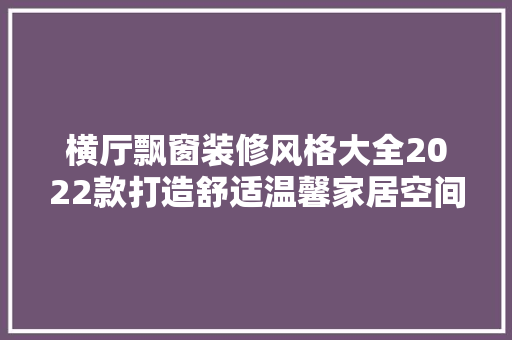 横厅飘窗装修风格大全2022款打造舒适温馨家居空间的艺术之旅