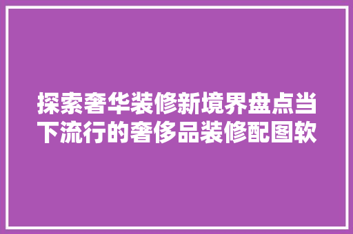 探索奢华装修新境界盘点当下流行的奢侈品装修配图软件