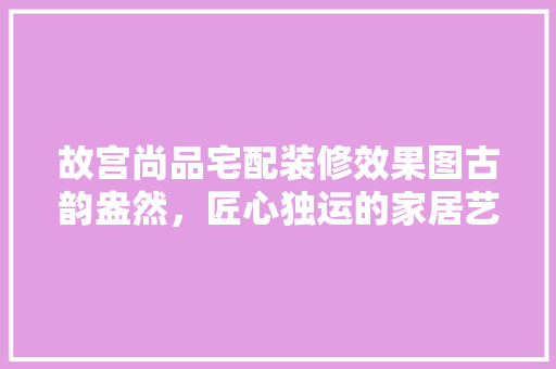 故宫尚品宅配装修效果图古韵盎然，匠心独运的家居艺术