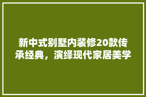 新中式别墅内装修20款传承经典，演绎现代家居美学