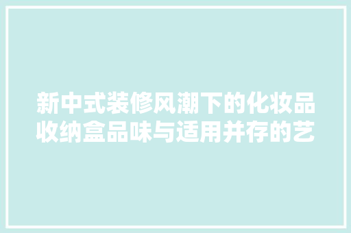 新中式装修风潮下的化妆品收纳盒品味与适用并存的艺术品