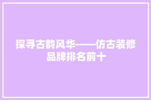 探寻古韵风华——仿古装修品牌排名前十