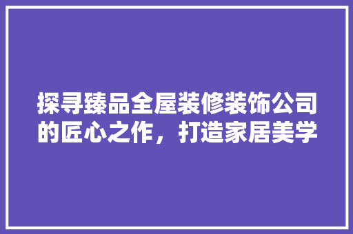 探寻臻品全屋装修装饰公司的匠心之作，打造家居美学新境界