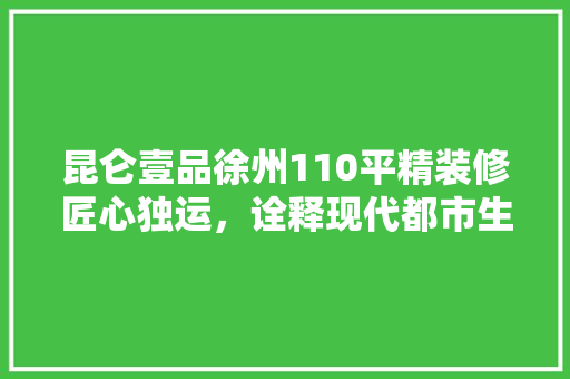 昆仑壹品徐州110平精装修匠心独运，诠释现代都市生活新典范