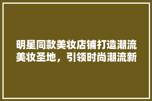 明星同款美妆店铺打造潮流美妆圣地，引领时尚潮流新风向