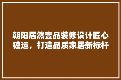 朝阳居然壹品装修设计匠心独运，打造品质家居新标杆
