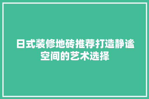 日式装修地砖推荐打造静谧空间的艺术选择