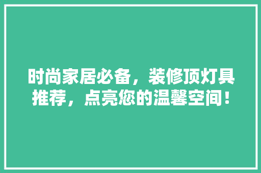 时尚家居必备，装修顶灯具推荐，点亮您的温馨空间！