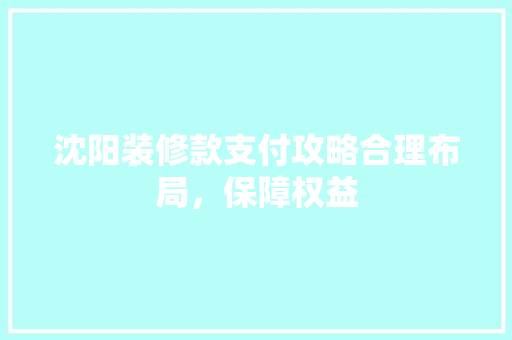 沈阳装修款支付攻略合理布局，保障权益