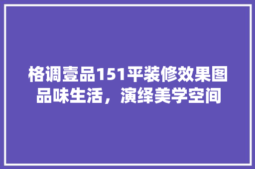 格调壹品151平装修效果图品味生活，演绎美学空间