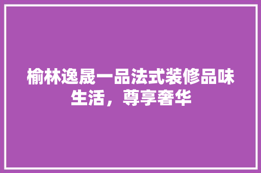 榆林逸晟一品法式装修品味生活，尊享奢华