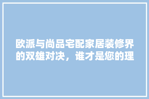 欧派与尚品宅配家居装修界的双雄对决，谁才是您的理想之选
