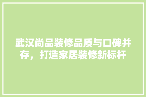 武汉尚品装修品质与口碑并存，打造家居装修新标杆