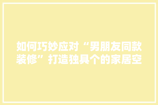 如何巧妙应对“男朋友同款装修”打造独具个的家居空间