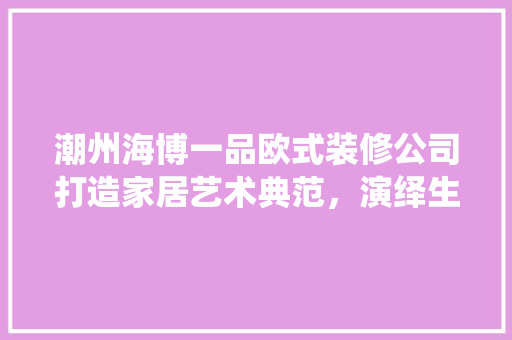 潮州海博一品欧式装修公司打造家居艺术典范，演绎生活美学传奇