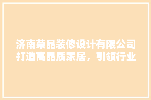 济南荣品装修设计有限公司打造高品质家居，引领行业潮流