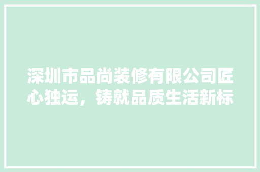 深圳市品尚装修有限公司匠心独运，铸就品质生活新标杆