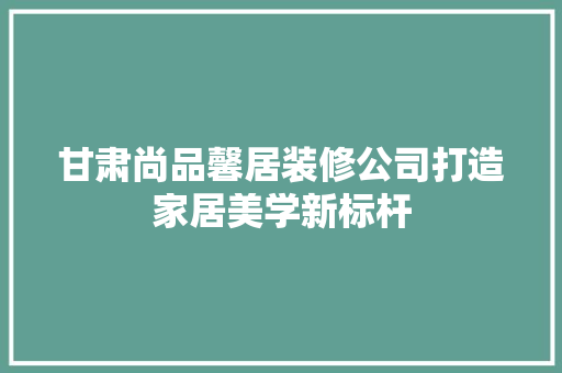 甘肃尚品馨居装修公司打造家居美学新标杆