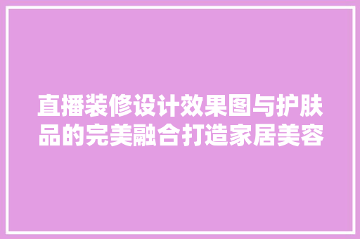 直播装修设计效果图与护肤品的完美融合打造家居美容新境界