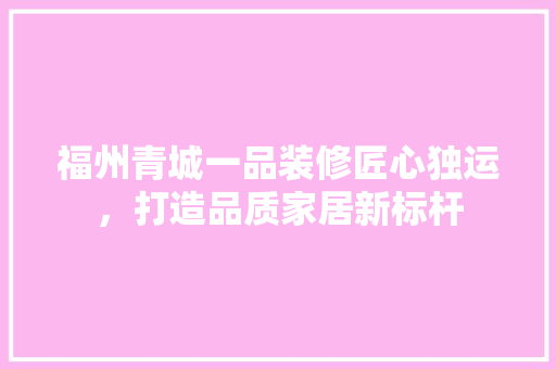 福州青城一品装修匠心独运，打造品质家居新标杆