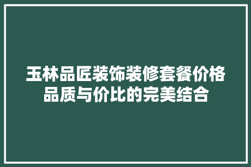 玉林品匠装饰装修套餐价格品质与价比的完美结合