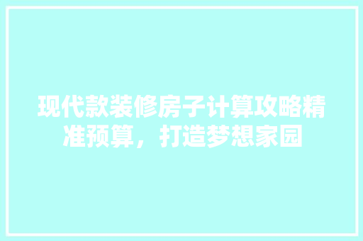 现代款装修房子计算攻略精准预算，打造梦想家园
