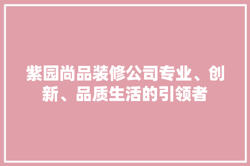 紫园尚品装修公司专业、创新、品质生活的引领者