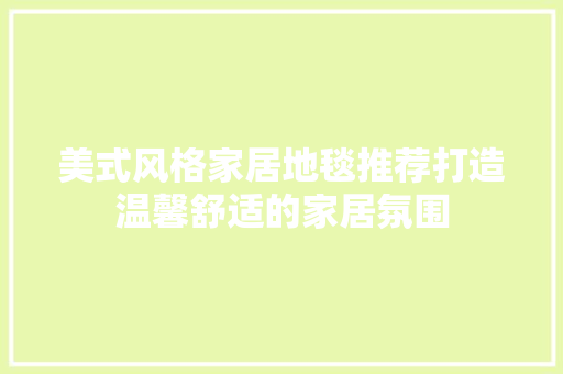 美式风格家居地毯推荐打造温馨舒适的家居氛围