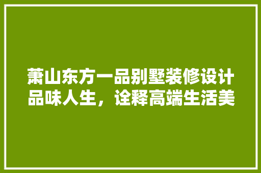 萧山东方一品别墅装修设计品味人生，诠释高端生活美学