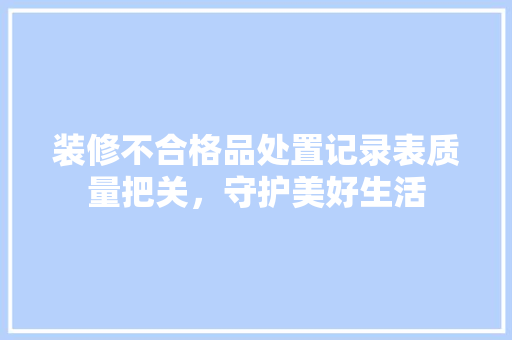 装修不合格品处置记录表质量把关，守护美好生活