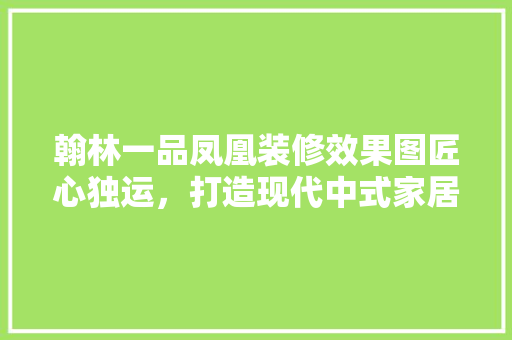 翰林一品凤凰装修效果图匠心独运，打造现代中式家居典范