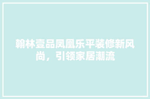 翰林壹品凤凰乐平装修新风尚，引领家居潮流