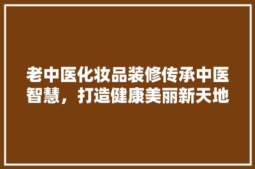 老中医化妆品装修传承中医智慧，打造健康美丽新天地