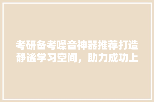 考研备考噪音神器推荐打造静谧学习空间，助力成功上岸！