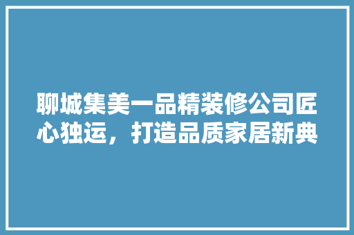 聊城集美一品精装修公司匠心独运，打造品质家居新典范