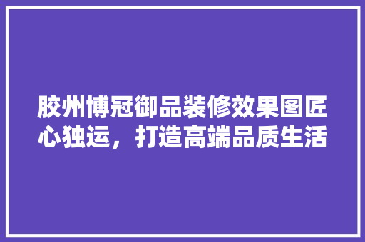 胶州博冠御品装修效果图匠心独运，打造高端品质生活空间