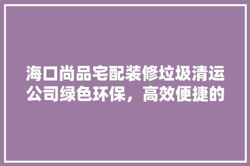 海口尚品宅配装修垃圾清运公司绿色环保，高效便捷的家居服务新选择